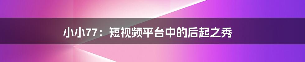 小小77:短视频平台中的后起之秀