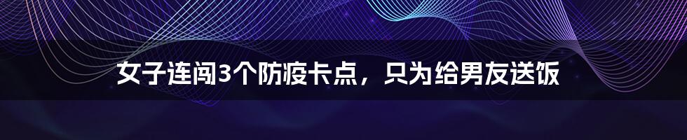 女子连闯3个防疫卡点,只为给男友送饭