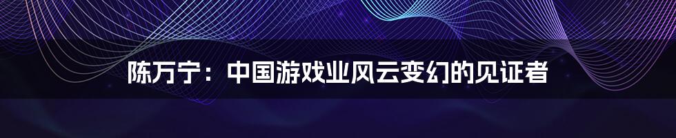 陈万宁:中国游戏业风云变幻的见证者