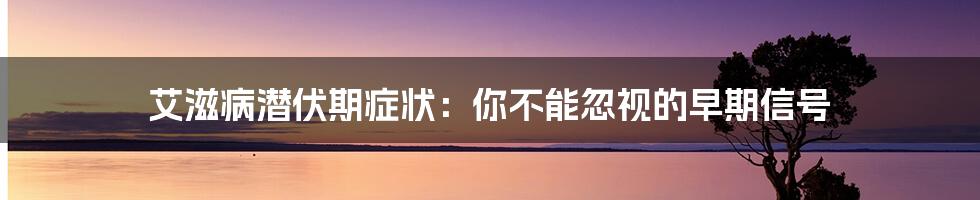 艾滋病潜伏期症状:你不能忽视的早期信号