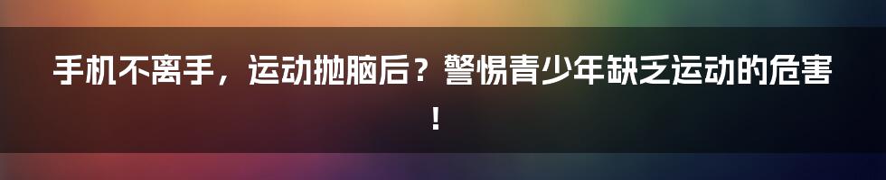 手机不离手,运动抛脑后?警惕青少年缺乏运动的危害!