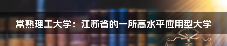 常熟理工大学:江苏省的一所高水平应用型大学