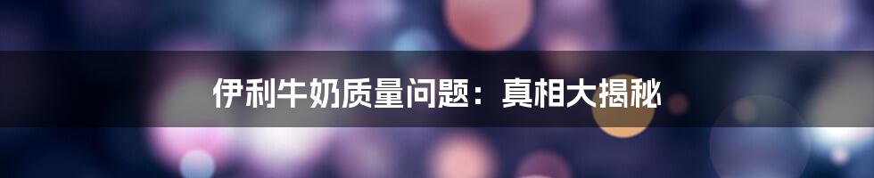 伊利牛奶质量问题:真相大揭秘