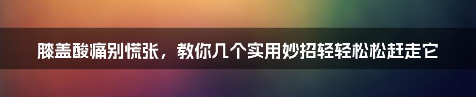 膝盖酸痛别慌张,教你几个实用妙招轻轻松松赶走它