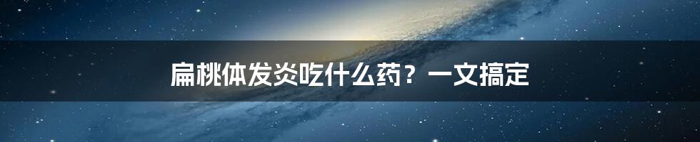 扁桃体发炎吃什么药?一文搞定