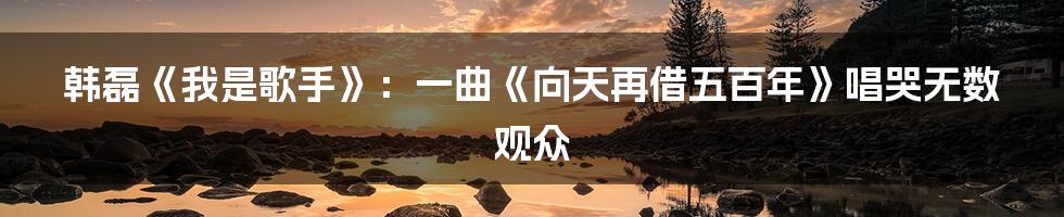 韩磊《我是歌手》:一曲《向天再借五百年》唱哭无数观众