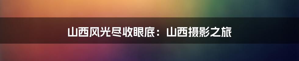 山西风光尽收眼底:山西摄影之旅
