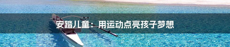 安踏儿童:用运动点亮孩子梦想