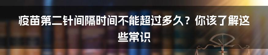 疫苗第二针间隔时间不能超过多久?你该了解这些常识
