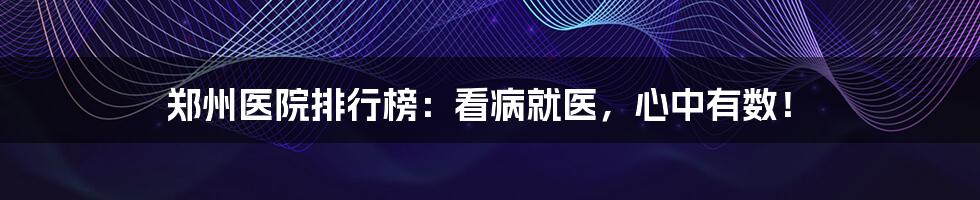 郑州医院排行榜:看病就医,心中有数!