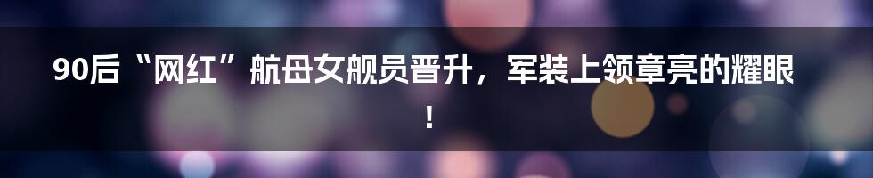 90后“网红”航母女舰员晋升,军装上领章亮的耀眼!