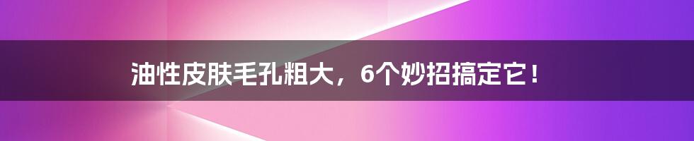 油性皮肤毛孔粗大,6个妙招搞定它!