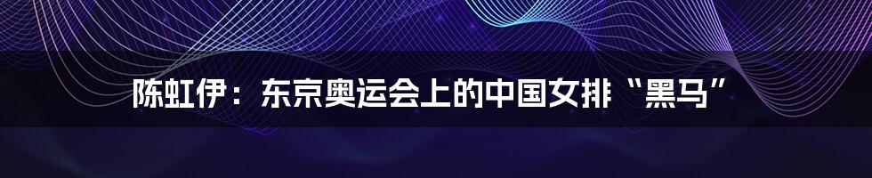 陈虹伊:东京奥运会上的中国女排“黑马”