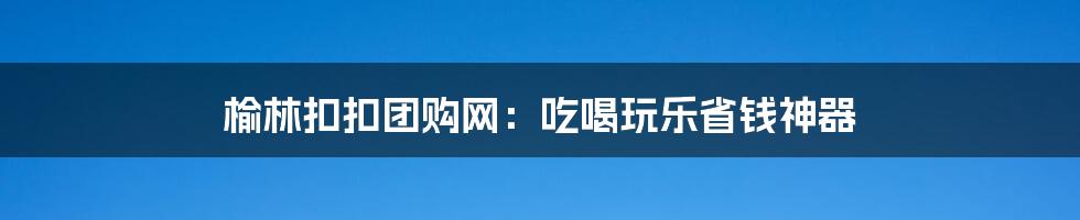 榆林扣扣团购网:吃喝玩乐省钱神器