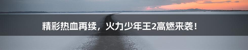 精彩热血再续,火力少年王2高燃来袭!