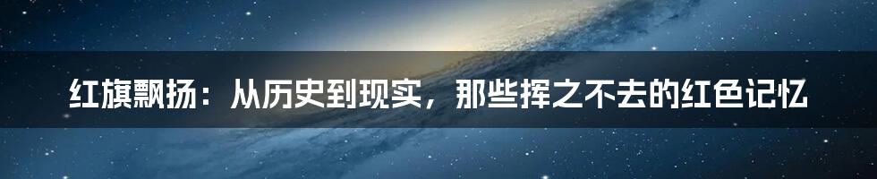 红旗飘扬:从历史到现实,那些挥之不去的红色记忆