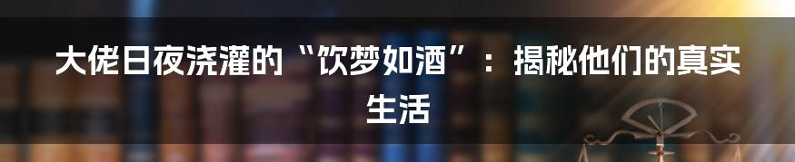 大佬日夜浇灌的“饮梦如酒”:揭秘他们的真实生活