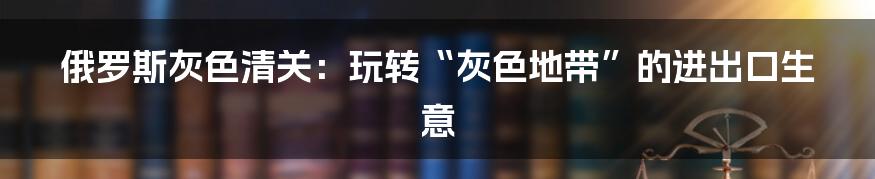 俄罗斯灰色清关:玩转“灰色地带”的进出口生意