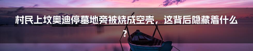 村民上坟奥迪停墓地旁被烧成空壳,这背后隐藏着什么?