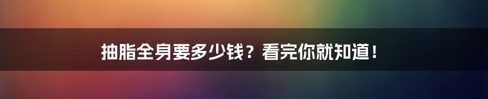 抽脂全身要多少钱?看完你就知道!