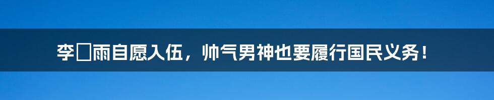 李玹雨自愿入伍,帅气男神也要履行国民义务!