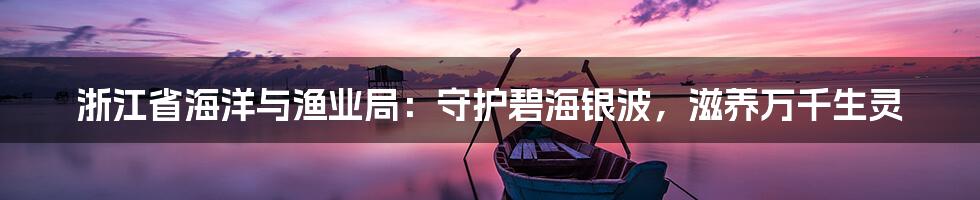 浙江省海洋与渔业局:守护碧海银波,滋养万千生灵