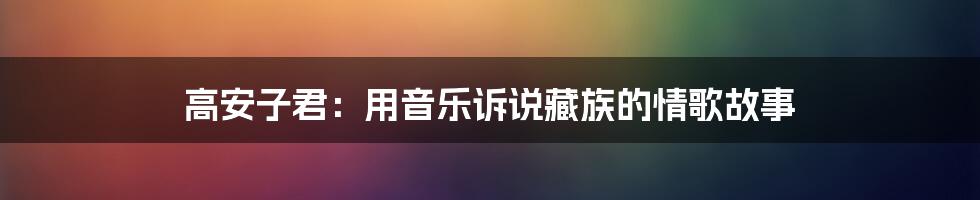 高安子君:用音乐诉说藏族的情歌故事