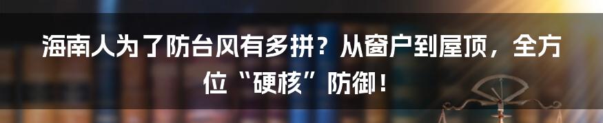 海南人为了防台风有多拼?从窗户到屋顶,全方位“硬核”防御!