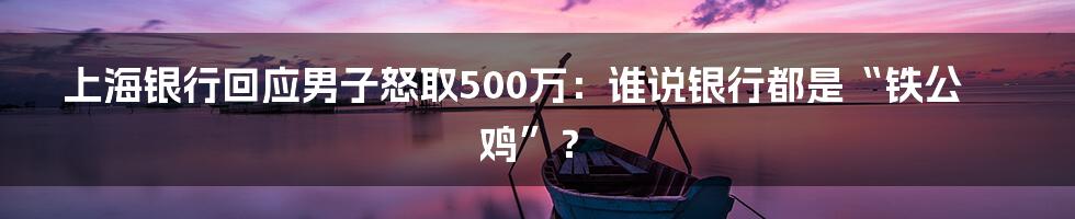 上海银行回应男子怒取500万:谁说银行都是“铁公鸡”?