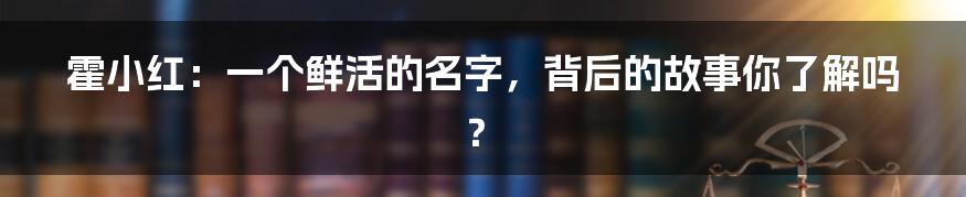 霍小红:一个鲜活的名字,背后的故事你了解吗?
