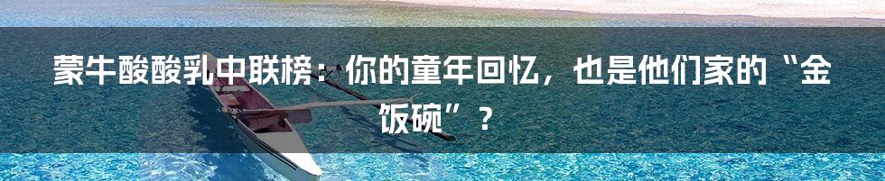 蒙牛酸酸乳中联榜:你的童年回忆,也是他们家的“金饭碗”?