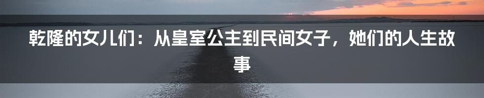 乾隆的女儿们:从皇室公主到民间女子,她们的人生故事