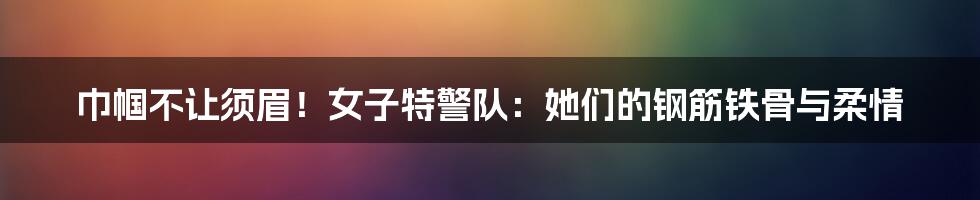 巾帼不让须眉!女子特警队:她们的钢筋铁骨与柔情
