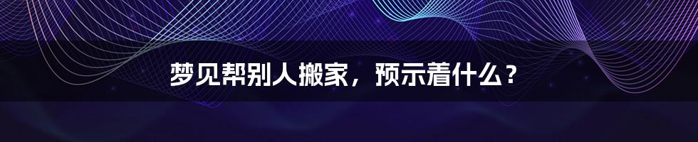 梦见帮别人搬家,预示着什么?