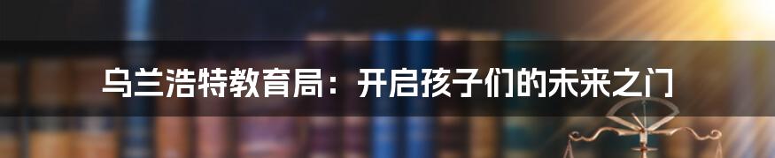 乌兰浩特教育局:开启孩子们的未来之门