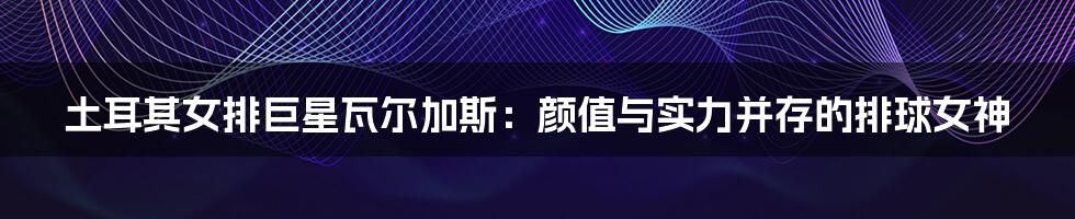 土耳其女排巨星瓦尔加斯:颜值与实力并存的排球女神