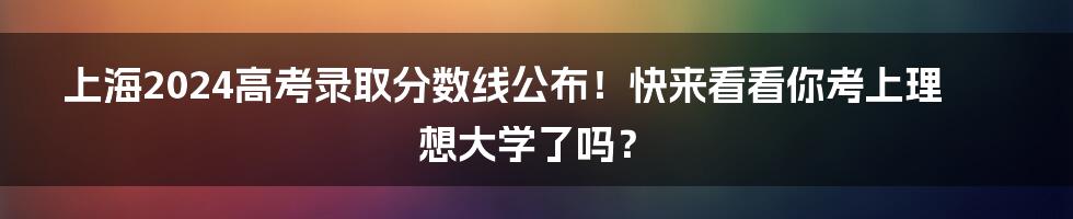 上海2024高考录取分数线公布!快来看看你考上理想大学了吗?