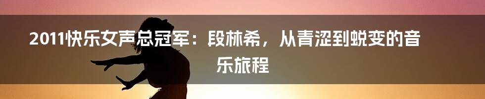 2011快乐女声总冠军:段林希,从青涩到蜕变的音乐旅程