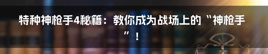 特种神枪手4秘籍:教你成为战场上的“神枪手”!