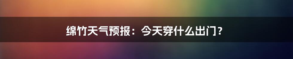 绵竹天气预报:今天穿什么出门?