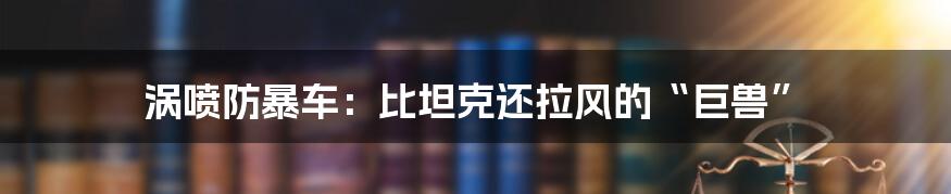 涡喷防暴车:比坦克还拉风的“巨兽”