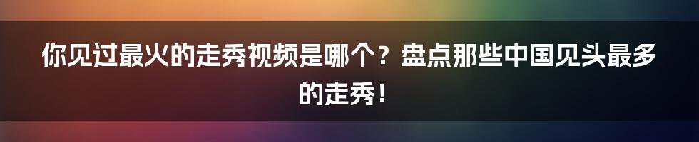 你见过最火的走秀视频是哪个?盘点那些中国见头最多的走秀!