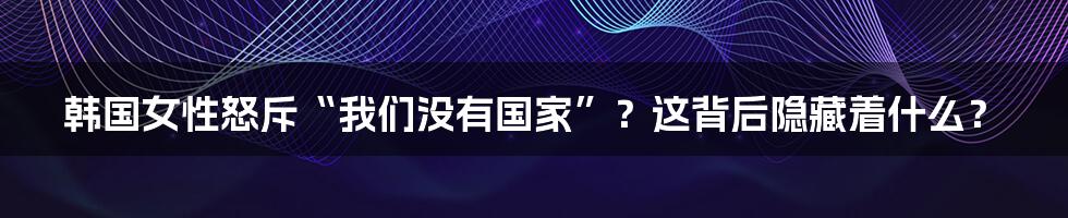 韩国女性怒斥“我们没有国家”?这背后隐藏着什么?