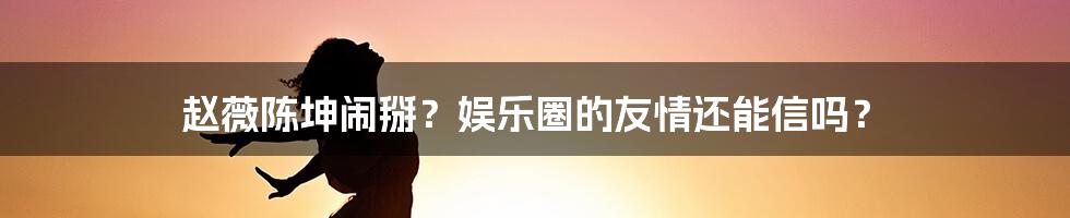 赵薇陈坤闹掰?娱乐圈的友情还能信吗?