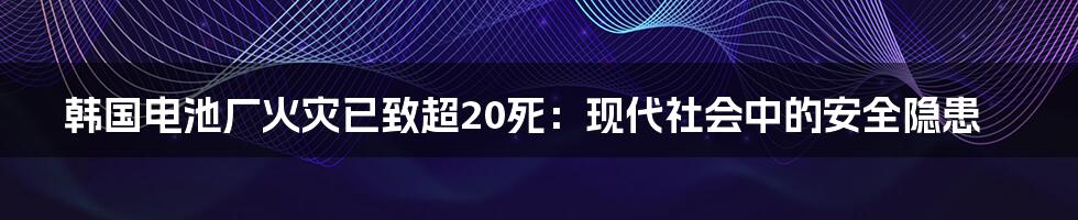 韩国电池厂火灾已致超20死:现代社会中的安全隐患