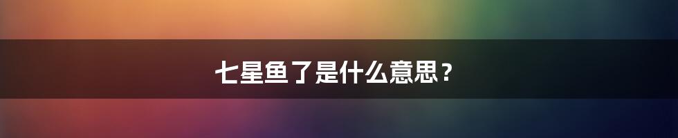 七星鱼了是什么意思?