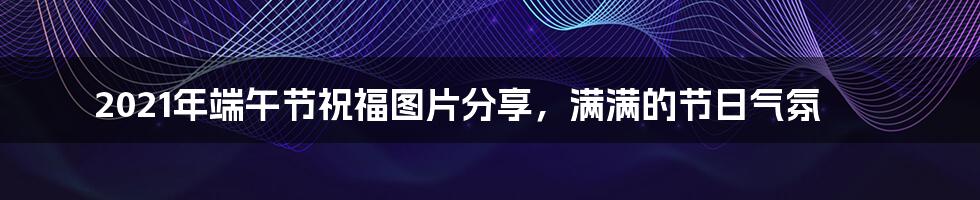 2021年端午节祝福图片分享,满满的节日气氛