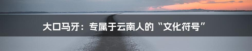 大口马牙:专属于云南人的“文化符号”