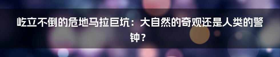屹立不倒的危地马拉巨坑：大自然的奇观还是人类的警钟？