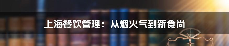 上海餐饮管理:从烟火气到新食尚